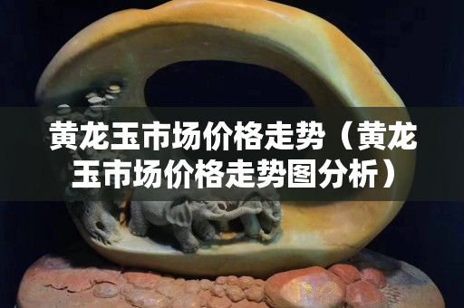 黄龙玉市场价格走势（黄龙玉市场价格走势图分析）
