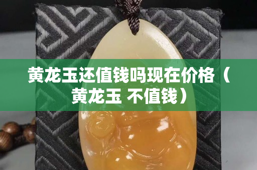 黄龙玉还值钱吗现在价格（黄龙玉 不值钱）