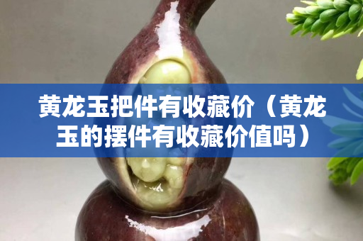 黄龙玉把件有收藏价（黄龙玉的摆件有收藏价值吗）