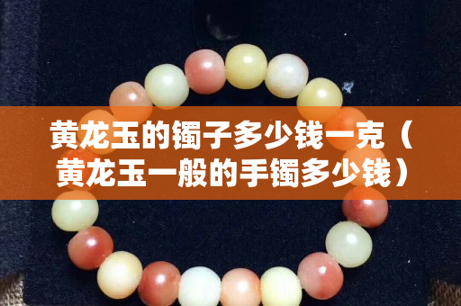 黄龙玉的镯子多少钱一克（黄龙玉一般的手镯多少钱）