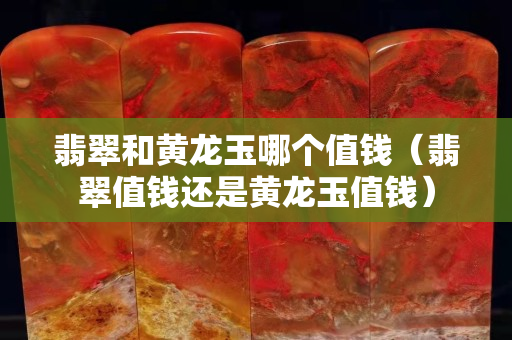 翡翠和黄龙玉哪个值钱（翡翠值钱还是黄龙玉值钱）