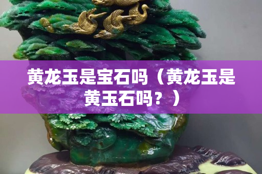 黄龙玉是宝石吗（黄龙玉是黄玉石吗？）