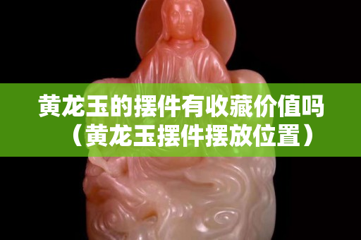 黄龙玉的摆件有收藏价值吗（黄龙玉摆件摆放位置）