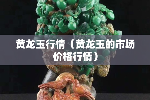 黄龙玉行情（黄龙玉的市场价格行情）