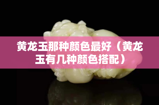 黄龙玉那种颜色最好（黄龙玉有几种颜色搭配）