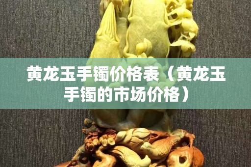 黄龙玉手镯价格表（黄龙玉手镯的市场价格）