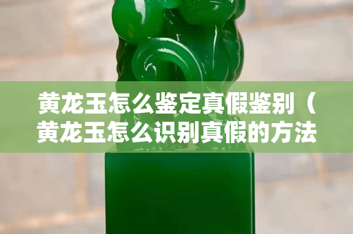 黄龙玉怎么鉴定真假鉴别（黄龙玉怎么识别真假的方法）