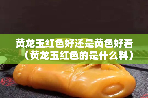 黄龙玉红色好还是黄色好看（黄龙玉红色的是什么料）
