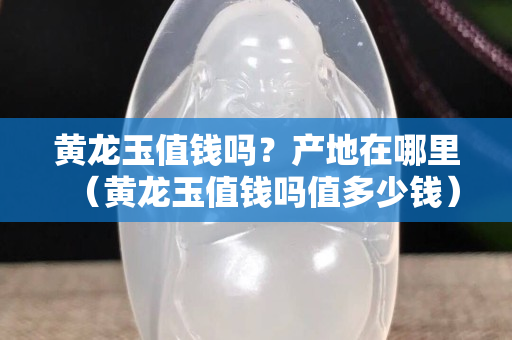 黄龙玉值钱吗？产地在哪里（黄龙玉值钱吗值多少钱）