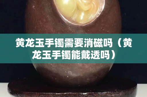 黄龙玉手镯需要消磁吗（黄龙玉手镯能戴透吗）