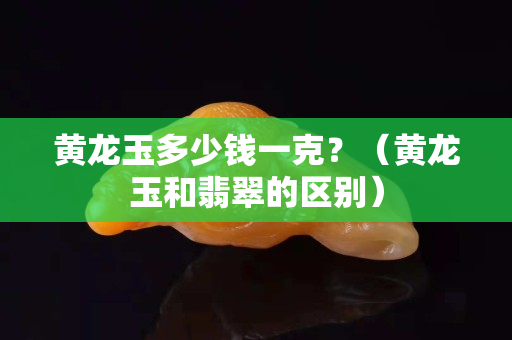 黄龙玉多少钱一克？（黄龙玉和翡翠的区别）