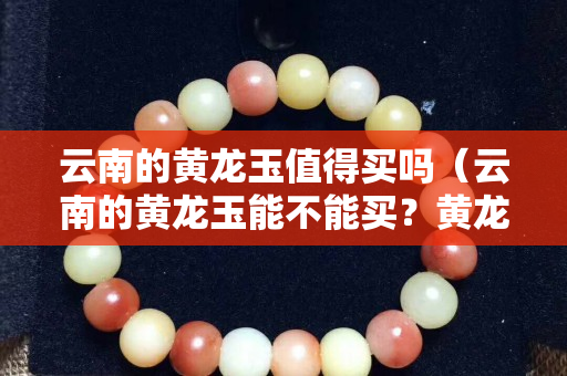云南的黄龙玉值得买吗（云南的黄龙玉能不能买？黄龙玉到底是不是玉？）