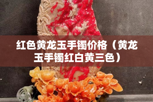 红色黄龙玉手镯价格（黄龙玉手镯红白黄三色）