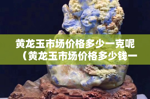 黄龙玉市场价格多少一克呢（黄龙玉市场价格多少钱一克）