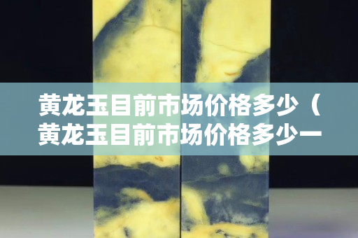 黄龙玉目前市场价格多少（黄龙玉目前市场价格多少一克）