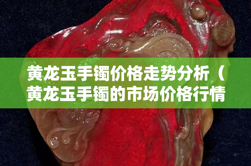 黄龙玉手镯价格走势分析（黄龙玉手镯的市场价格行情）