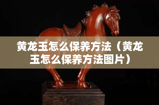黄龙玉怎么保养方法（黄龙玉怎么保养方法图片）