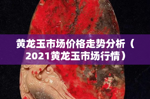 黄龙玉市场价格走势分析（2021黄龙玉市场行情）