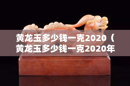 黄龙玉多少钱一克2020（黄龙玉多少钱一克2020年价格）