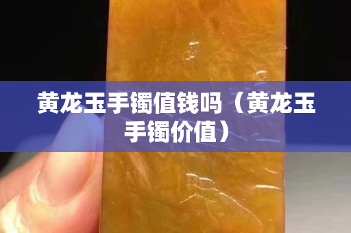 黄龙玉手镯值钱吗（黄龙玉手镯价值）