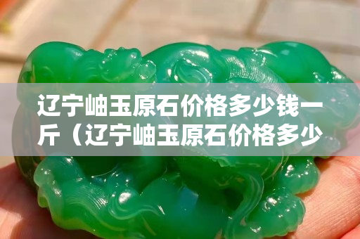 辽宁岫玉原石价格多少钱一斤（辽宁岫玉原石价格多少钱一斤啊）