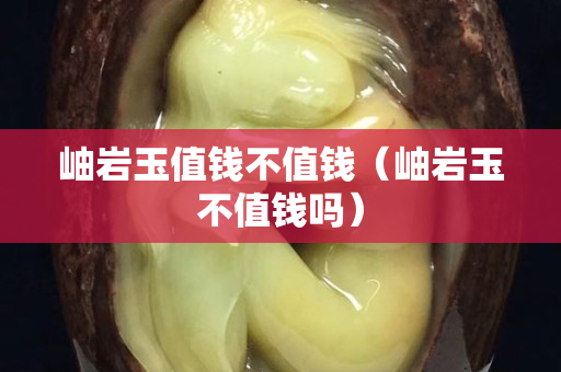 岫岩玉值钱不值钱（岫岩玉不值钱吗）