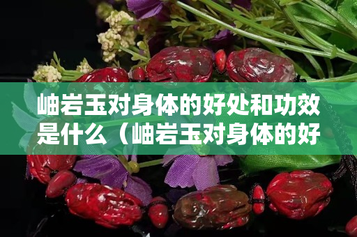 岫岩玉对身体的好处和功效是什么（岫岩玉对身体的好处和功效是什么意思）