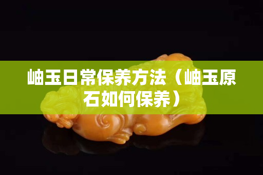 岫玉日常保养方法（岫玉原石如何保养）