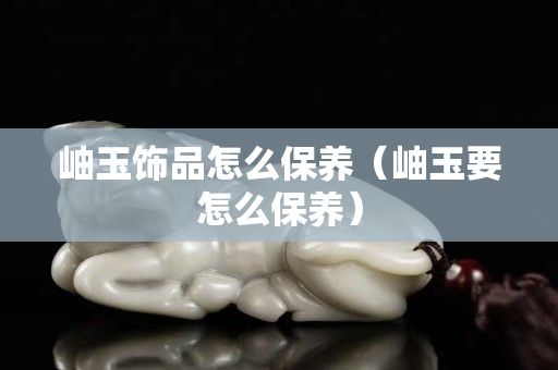 岫玉饰品怎么保养（岫玉要怎么保养）