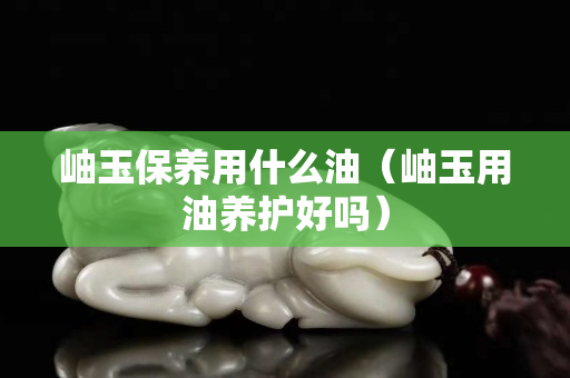 岫玉保养用什么油（岫玉用油养护好吗）