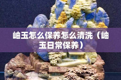 岫玉怎么保养怎么清洗（岫玉日常保养）