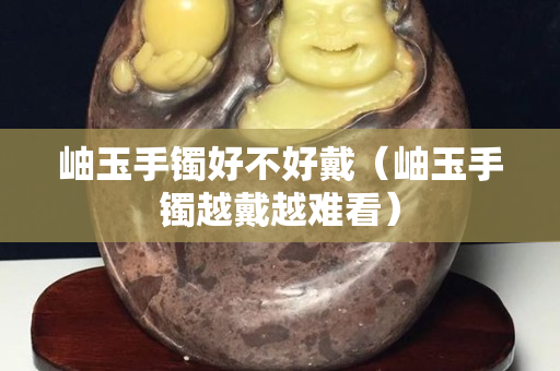 岫玉手镯好不好戴（岫玉手镯越戴越难看）