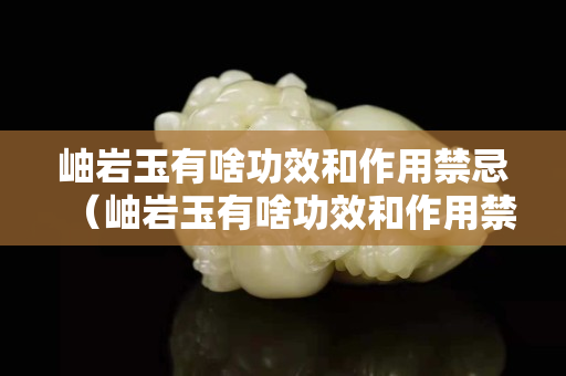 岫岩玉有啥功效和作用禁忌（岫岩玉有啥功效和作用禁忌呢）
