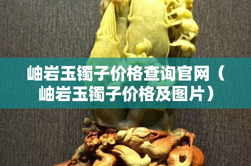 岫岩玉镯子价格查询官网（岫岩玉镯子价格及图片）