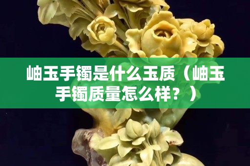 岫玉手镯是什么玉质（岫玉手镯质量怎么样？）