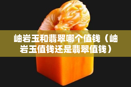 岫岩玉和翡翠哪个值钱（岫岩玉值钱还是翡翠值钱）