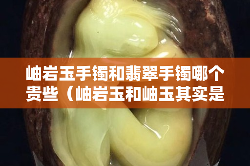 岫岩玉手镯和翡翠手镯哪个贵些（岫岩玉和岫玉其实是两码事）