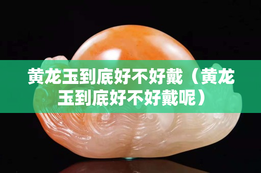 黄龙玉到底好不好戴（黄龙玉到底好不好戴呢）