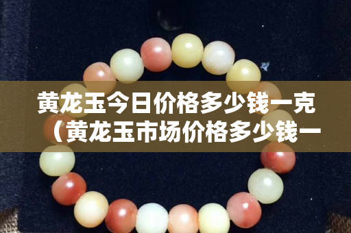 黄龙玉今日价格多少钱一克（黄龙玉市场价格多少钱一克）