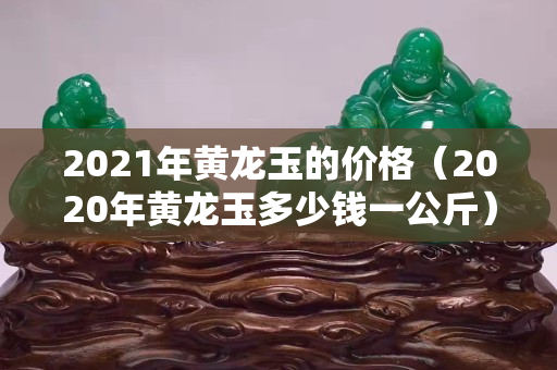 2021年黄龙玉的价格（2020年黄龙玉多少钱一公斤）