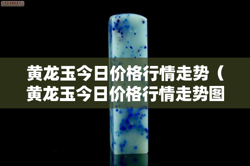 黄龙玉今日价格行情走势（黄龙玉今日价格行情走势图）