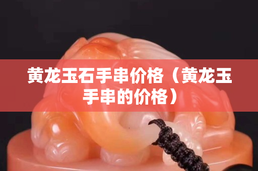 黄龙玉石手串价格（黄龙玉手串的价格）
