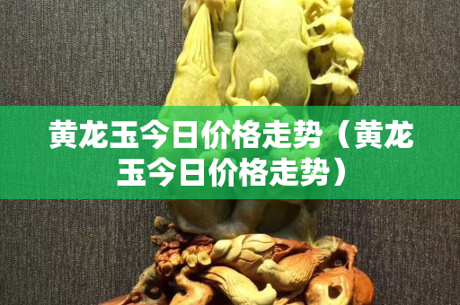 黄龙玉今日价格走势（黄龙玉今日价格走势）