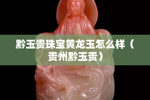 黔玉贵珠宝黄龙玉怎么样（贵州黔玉贵）