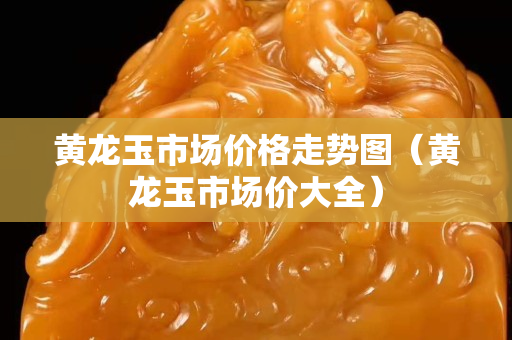 黄龙玉市场价格走势图（黄龙玉市场价大全）