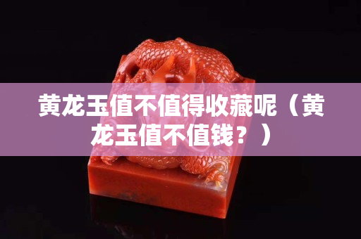 黄龙玉值不值得收藏呢（黄龙玉值不值钱？）