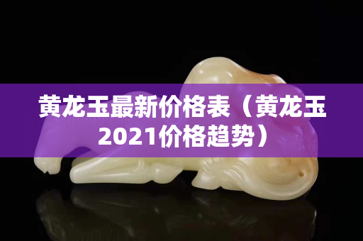 黄龙玉最新价格表（黄龙玉2021价格趋势）