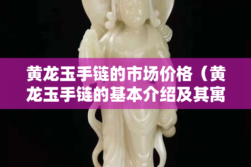 黄龙玉手链的市场价格（黄龙玉手链的基本介绍及其寓意!）