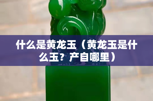什么是黄龙玉（黄龙玉是什么玉？产自哪里）