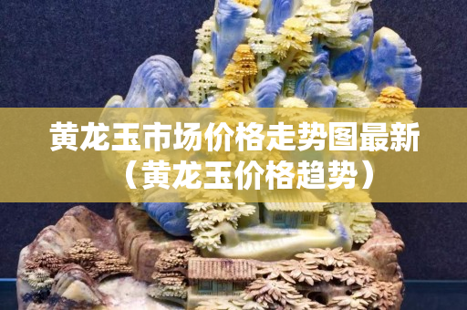 黄龙玉市场价格走势图最新（黄龙玉价格趋势）